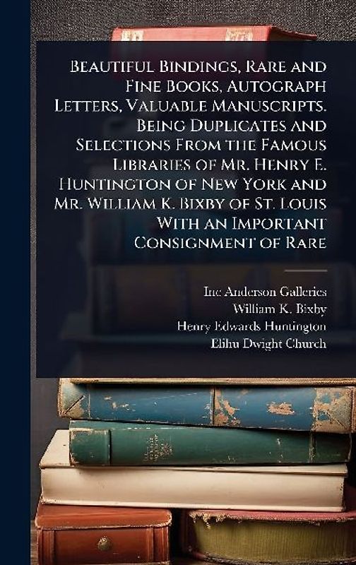 Beautiful Bindings, Rare and Fine Books, Autograph Letters, Valuable Manuscripts. Being Duplicates and Selections From the Famous Libraries of Mr. Henry E. Huntington of New York and Mr. William K. Bixby of St. Louis With an Important Consignment of Rare