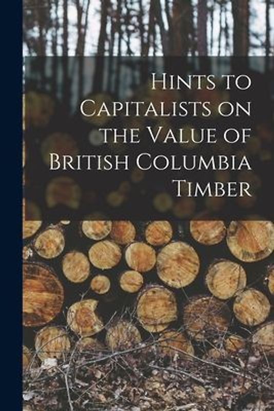 Hints to Capitalists on the Value of British Columbia Timber [microform]