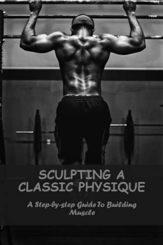 Sculpting A Classic Physique: A Step-By-Step Guide To Building Muscle