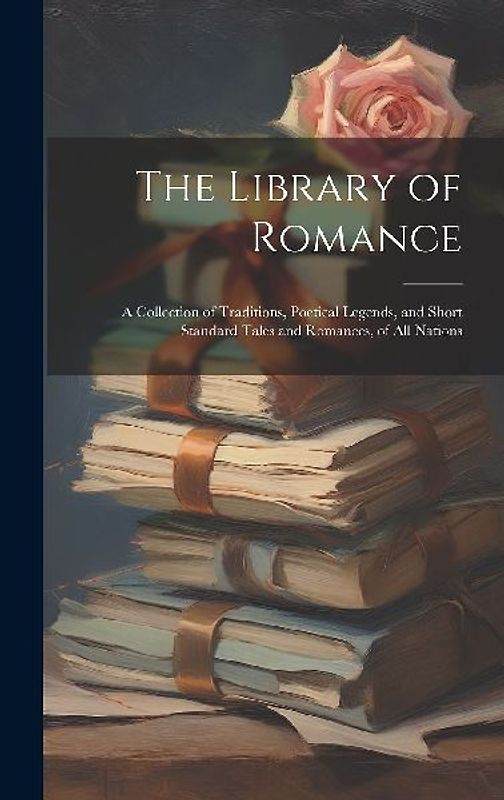 The Library of Romance: A Collection of Traditions, Poetical Legends, and Short Standard Tales and Romances, of All Nations