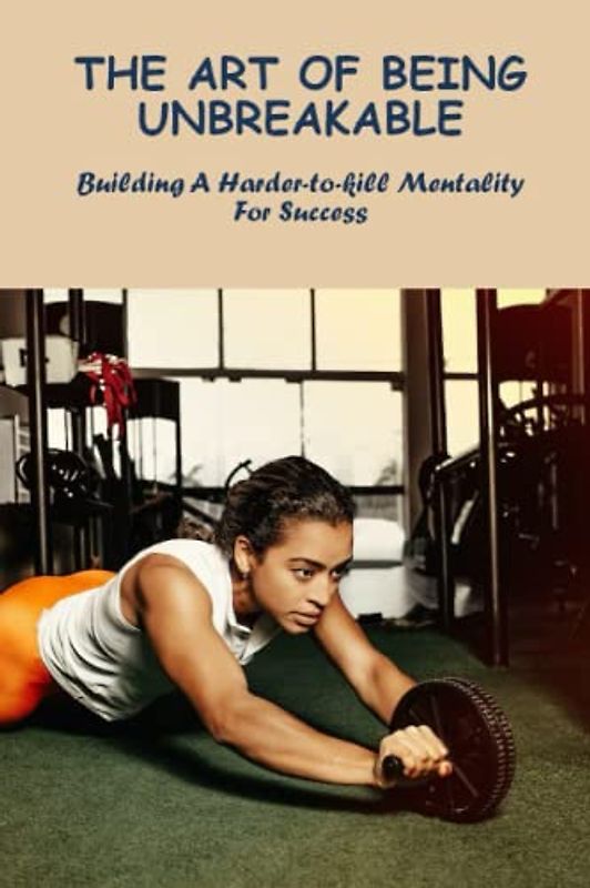The Art Of Being Unbreakable: Building A Harder-To-Kill Mentality For Success