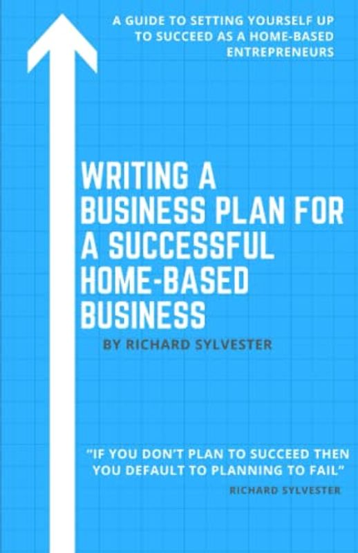 Writing a Business Plan for a Successful Home-Based Business: A Guide to Setting Yourself Up to Succeed as a Home-Based Entrepreneur