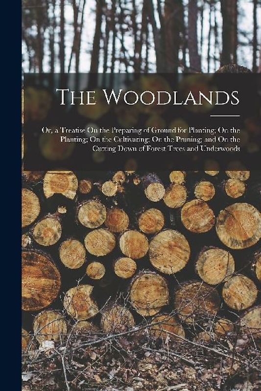 The Woodlands: Or, a Treatise On the Preparing of Ground for Planting; On the Planting; On the Cultivating; On the Pruning; and On th