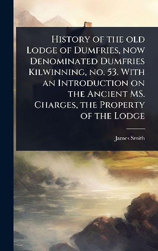 History of the old Lodge of Dumfries, now Denominated Dumfries Kilwinning, no. 53. With an Introduction on the Ancient MS. Charges, the Property of the Lodge