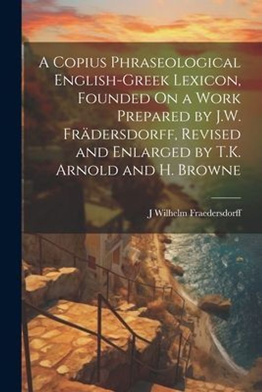 A Copius Phraseological English-Greek Lexicon, Founded On a Work Prepared by J.W. Frädersdorff, Revised and Enlarged by T.K. Arnold and H. Browne