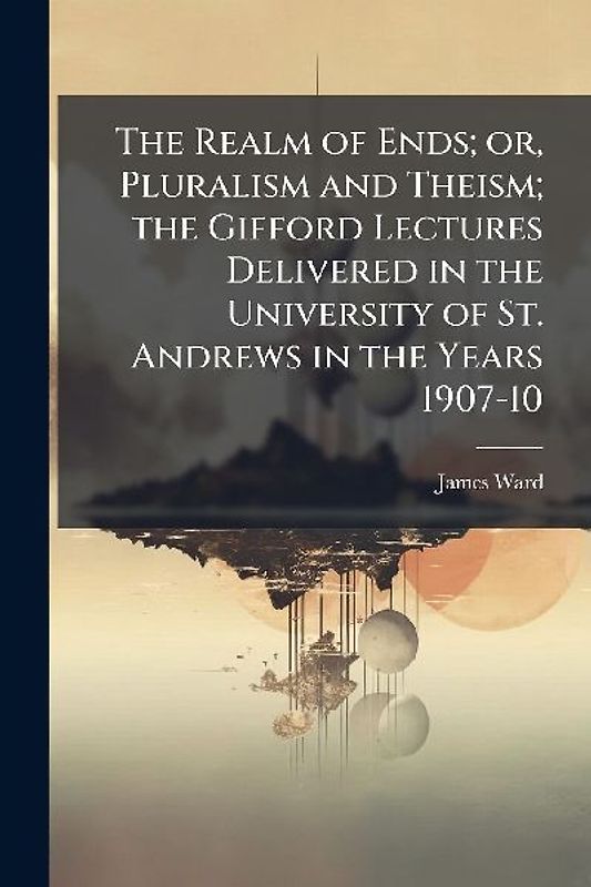 The Realm of Ends; or, Pluralism and Theism; the Gifford Lectures Delivered in the University of St. Andrews in the Years 1907-10