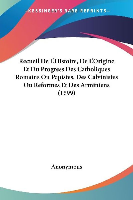 Recueil De L'Histoire, De L'Origine Et Du Progress Des Catholiques Romains Ou Papistes, Des Calvinistes Ou Reformes Et Des Arminiens (1699)