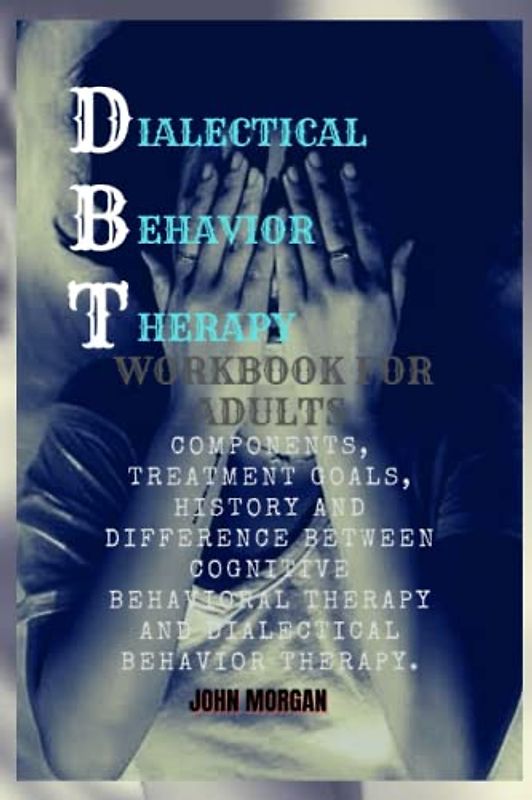 DBT WORKBOOK FOR ADULTS: Components, Treatment goals, History And Difference Between Cognitive behavioral Therapy And Dialectical Behavior Therapy.