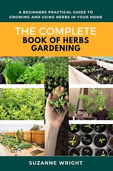 The Complete Book of Herbs Gardening: A Beginners Practical Guide to Growing and Using Herbs in your home