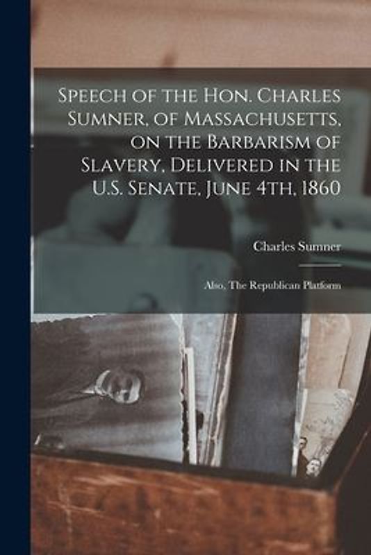 Speech of the Hon. Charles Sumner, of Massachusetts, on the Barbarism of Slavery, Delivered in the U.S. Senate, June 4th, 1860; Also, The Republican P
