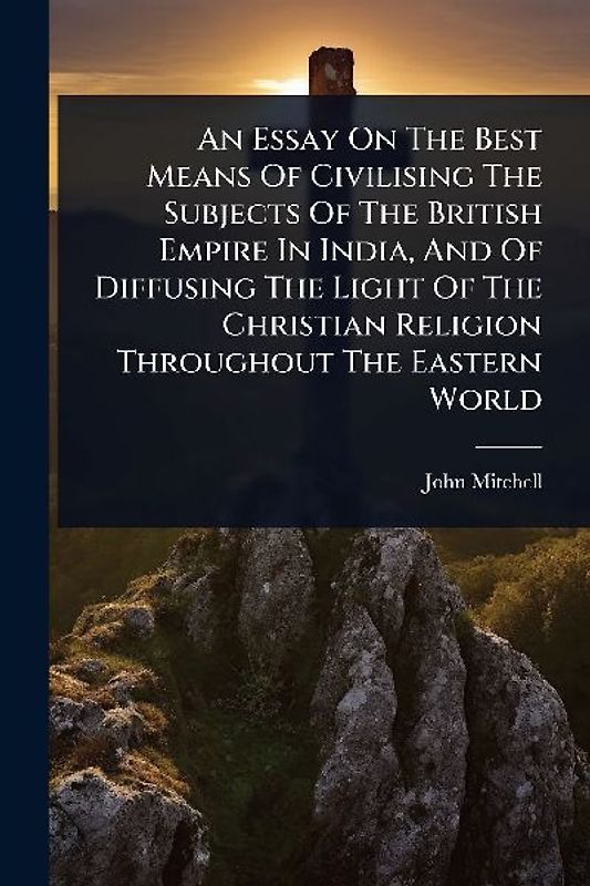 An Essay On The Best Means Of Civilising The Subjects Of The British Empire In India, And Of Diffusing The Light Of The Christian Religion Throughout The Eastern World