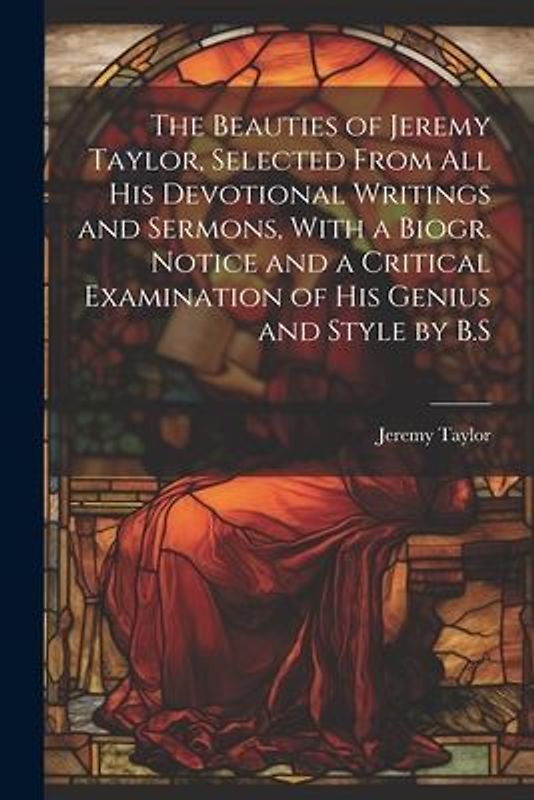 The Beauties of Jeremy Taylor, Selected From All His Devotional Writings and Sermons, With a Biogr. Notice and a Critical Examination of His Genius and Style by B.S