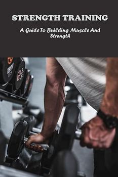 Strength Training: A Guide To Building Muscle And Strength