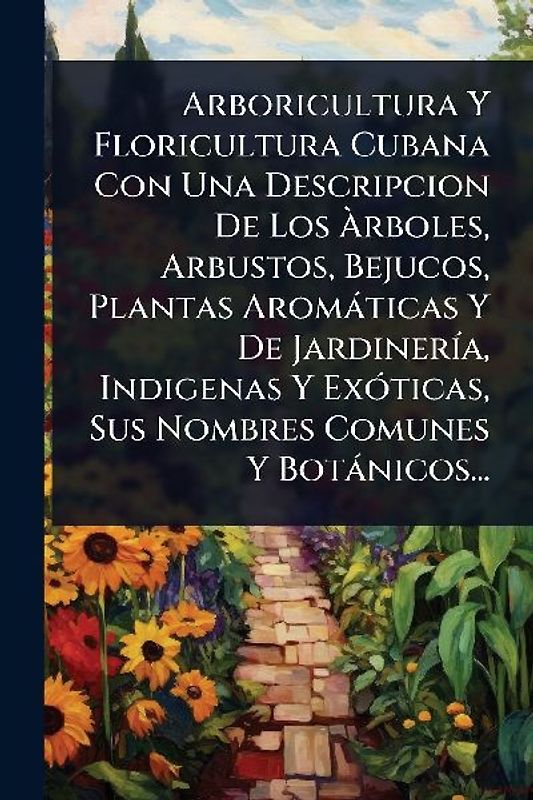 Arboricultura Y Floricultura Cubana Con Una Descripcion De Los Ãrboles, Arbustos, Bejucos, Plantas Aromàticas Y De JardinerÃ-a, Indigenas Y ExÃ3ticas, Sus Nombres Comunes Y Botànicos...