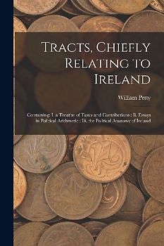 Tracts, Chiefly Relating to Ireland: Containing: I. a Treatise of Taxes and Contributions: Ii. Essays in Political Arithmetic: Iii. the Political Anat