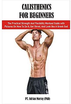 CALISTHENICS FOR BEGINNERS: The Practical Strength And Flexibility Workout Guide with Pictures On How To Do It, Get Shred, And Look like A Greek God
