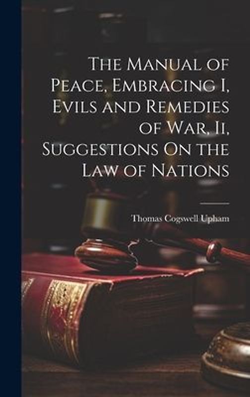 The Manual of Peace, Embracing I, Evils and Remedies of War, Ii, Suggestions On the Law of Nations