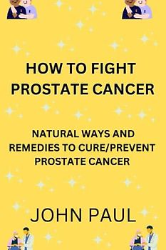 HOW TO FIGHT CANCER: NATURAL WAYS AND REMEDIES TO CURE AND PREVENT PROSTATE CANCER