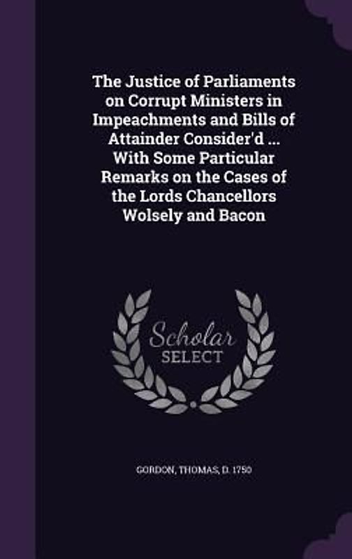 The Justice of Parliaments on Corrupt Ministers in Impeachments and Bills of Attainder Consider'd ... With Some Particular Remarks on the Cases of the Lords Chancellors Wolsely and Bacon