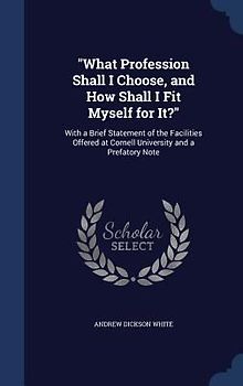 "What Profession Shall I Choose, and How Shall I Fit Myself for It?": With a Brief Statement of the Facilities Offered at Cornell University and a Pre
