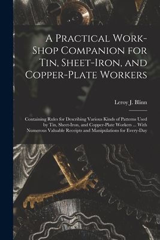 A Practical Work-Shop Companion for Tin, Sheet-Iron, and Copper-Plate Workers: Containing Rules for Describing Various Kinds of Patterns Used by Tin,