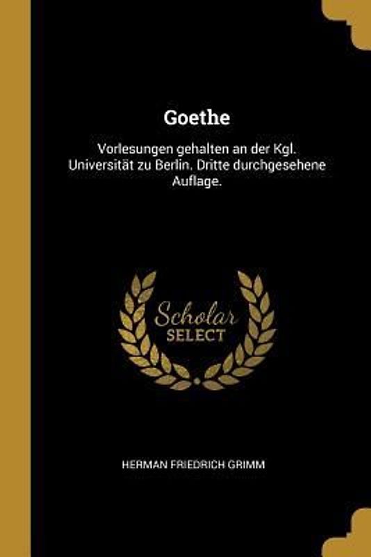 Goethe: Vorlesungen Gehalten an Der Kgl. Universität Zu Berlin. Dritte Durchgesehene Auflage.