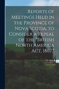 Reports of Meetings Held in the Province of Nova Scotia, to Consider a Repeal of the "British North America Act, 1867." [microform]