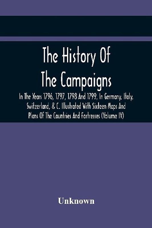 The History Of The Campaigns In The Years 1796, 1797, 1798 And 1799, In Germany, Italy, Switzerland, & C. Illustrated With Sixteen Maps And Plans Of The Countries And Fortresses (Volume Iv)