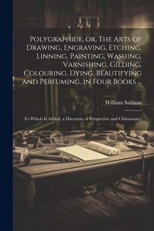 Polygraphice, or, The Arts of Drawing, Engraving, Etching, Linning, Painting, Washing, Varnishing, Gilding, Colouring, Dying, Beautifying and Perfuming, in Four Books ...