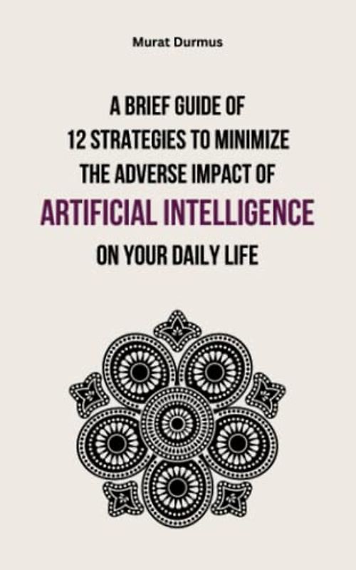 A Brief Guide of 12 Strategies to Minimize the Adverse Impact of Artificial Intelligence on Your Daily Life (Arificial Intelligence, Band 8)