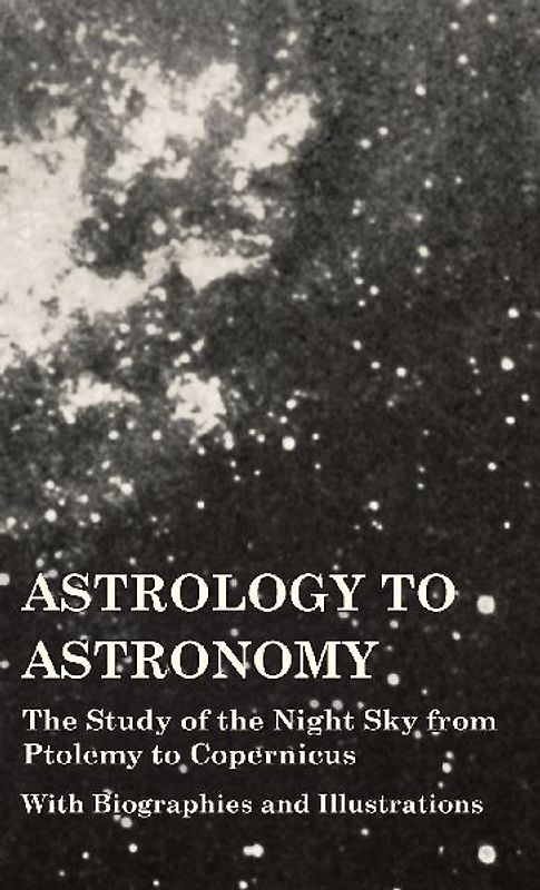 Astrology to Astronomy - The Study of the Night Sky from Ptolemy to Copernicus - With Biographies and Illustrations