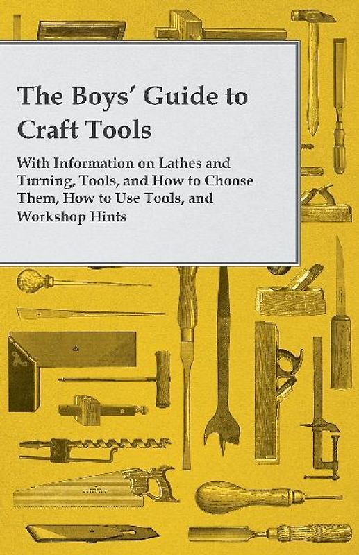 The Boys' Guide to Craft Tools - With Information on Lathes and Turning, Tools, and How to Choose Them, How to Use Tools, and Workshop Hints
