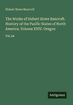 The Works of Hubert Howe Bancroft. Hostory of the Pasific States of North America. Volume XXIV. Oregon