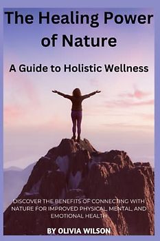 The Healing Power of Nature: A Guide to Holistic Wellness: Discover the Benefits of Connecting with Nature for Improved Physical, Mental, and Emotional Health