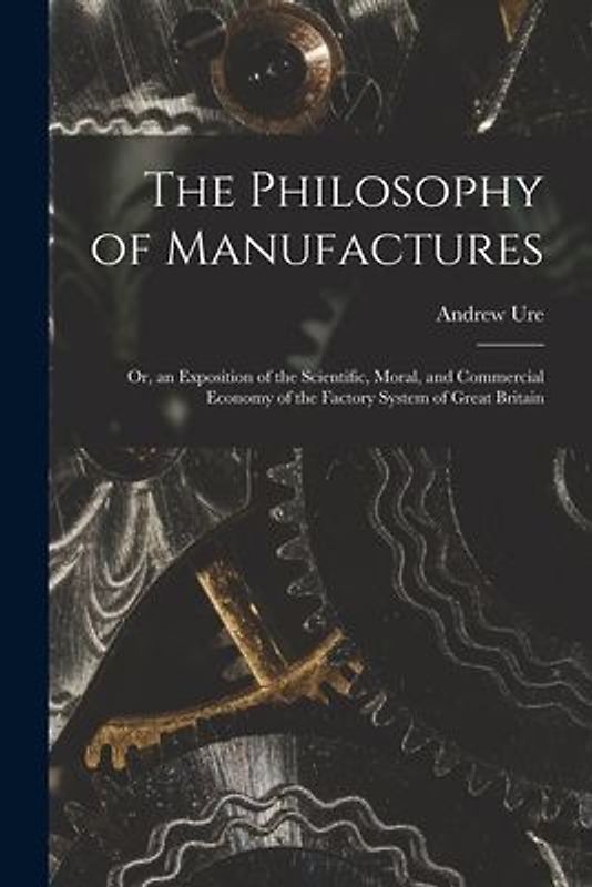 The Philosophy of Manufactures: Or, an Exposition of the Scientific, Moral, and Commercial Economy of the Factory System of Great Britain