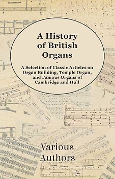 A History of British Organs - A Selection of Classic Articles on Organ Building, Temple Organ, and Famous Organs of Cambridge and Hull