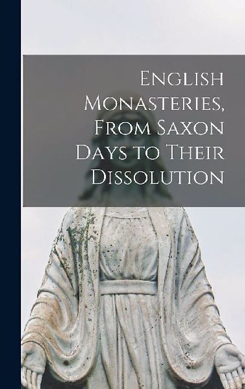 English Monasteries, From Saxon Days to Their Dissolution