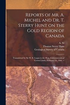 Reports of Mr. A. Michel and Dr. T. Sterry Hunt on the Gold Region of Canada [microform]: Transmitted by Sir W. E. Logan to the Hon. Commissioner of C
