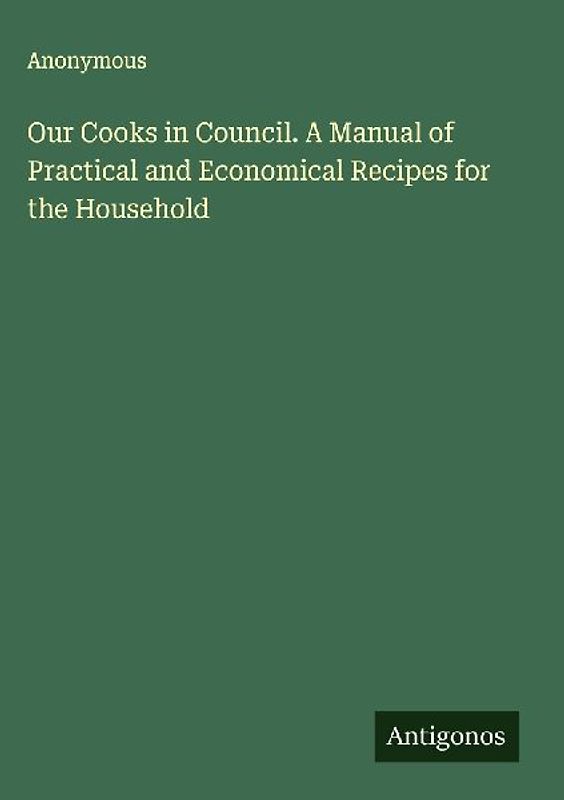 Our Cooks in Council. A Manual of Practical and Economical Recipes for the Household