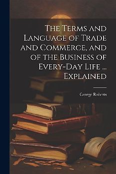 The Terms and Language of Trade and Commerce, and of the Business of Every-Day Life ... Explained