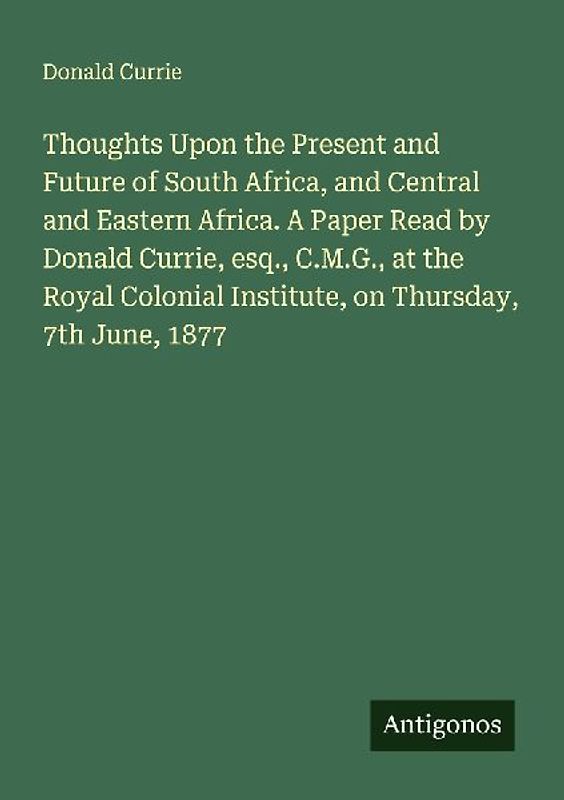Thoughts Upon the Present and Future of South Africa, and Central and Eastern Africa. A Paper Read by Donald Currie, esq., C.M.G., at the Royal Colonial Institute, on Thursday, 7th June, 1877