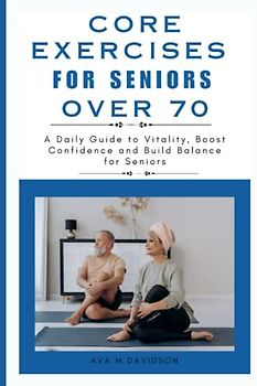 CORE EXERCISES FOR SENIORS OVER 70: A Daily Guide to Vitality, Boost Confidence and Build Balance for Seniors