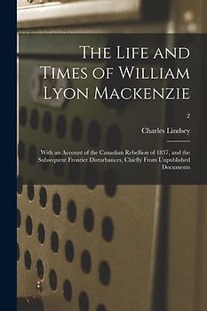 The Life and Times of William Lyon Mackenzie: With an Account of the Canadian Rebellion of 1837, and the Subsequent Frontier Disturbances, Chiefly Fro