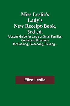 Miss Leslie's Lady's New Receipt-Book, 3rd ed.; A Useful Guide for Large or Small Families, Containing Directions for Cooking, Preserving, Pickling...