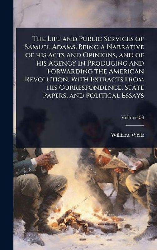 The Life and Public Services of Samuel Adams, Being a Narrative of his Acts and Opinions, and of his Agency in Producing and Forwarding the American Revolution. With Extracts From his Correspondence, State Papers, and Political Essays
