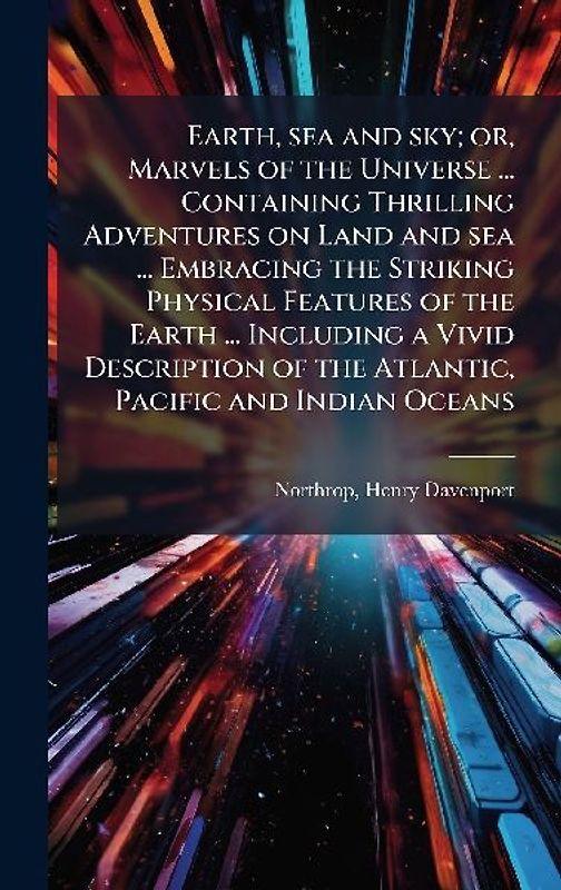 Earth, sea and sky; or, Marvels of the Universe ... Containing Thrilling Adventures on Land and sea ... Embracing the Striking Physical Features of the Earth ... Including a Vivid Description of the Atlantic, Pacific and Indian Oceans