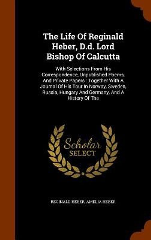 The Life Of Reginald Heber, D.d. Lord Bishop Of Calcutta: With Selections From His Correspondence, Unpublished Poems, And Private Papers: Together Wit