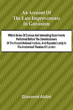 An Account of the Late Improvements in Galvanism; With a Series of Curious and Interesting Experiments Performed Before the Commissioners of the French National Institute, and Repeated Lately in the Anatomical Theatres of London