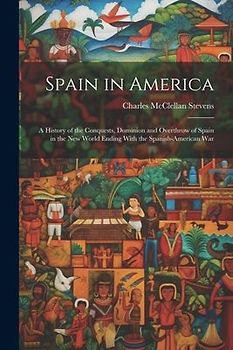 Spain in America: A History of the Conquests, Dominion and Overthrow of Spain in the New World Ending With the Spanish-American War