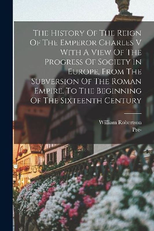 The History Of The Reign Of The Emperor Charles V With A View Of The Progress Of Society In Europe, From The Subversion Of The Roman Empire, To The Be